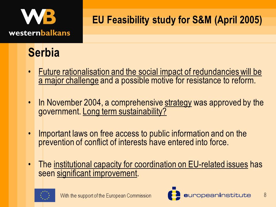 With the support of the European Commission 8 EU Feasibility study for S&M (April 2005) Serbia Future rationalisation and the social impact of redundancies will be a major challenge and a possible motive for resistance to reform.