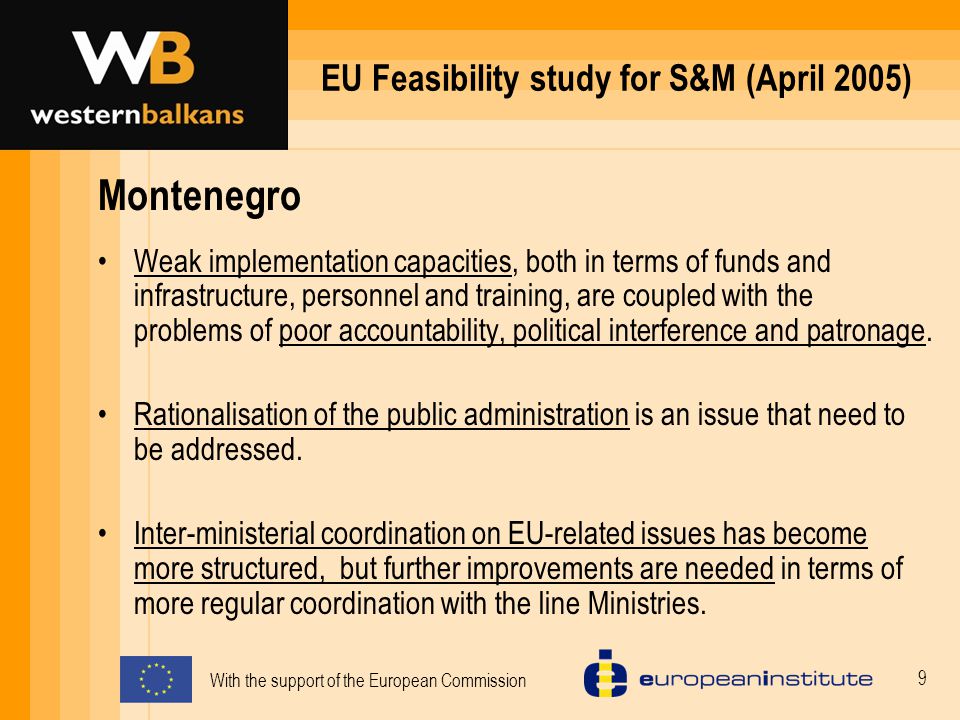With the support of the European Commission 9 EU Feasibility study for S&M (April 2005) Montenegro Weak implementation capacities, both in terms of funds and infrastructure, personnel and training, are coupled with the problems of poor accountability, political interference and patronage.