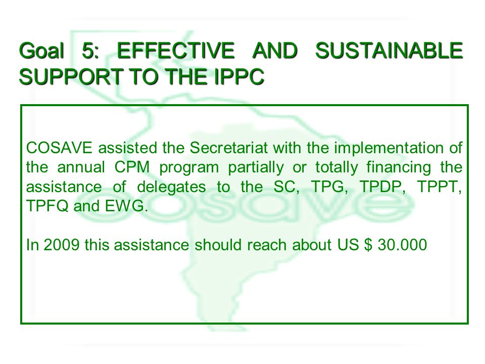 Goal 5: EFFECTIVE AND SUSTAINABLE SUPPORT TO THE IPPC COSAVE assisted the Secretariat with the implementation of the annual CPM program partially or totally financing the assistance of delegates to the SC, TPG, TPDP, TPPT, TPFQ and EWG.