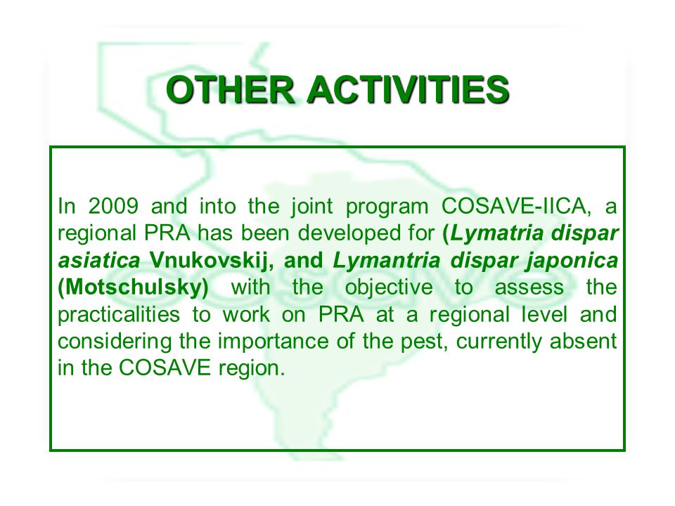 OTHER ACTIVITIES In 2009 and into the joint program COSAVE-IICA, a regional PRA has been developed for (Lymatria dispar asiatica Vnukovskij, and Lymantria dispar japonica (Motschulsky) with the objective to assess the practicalities to work on PRA at a regional level and considering the importance of the pest, currently absent in the COSAVE region.