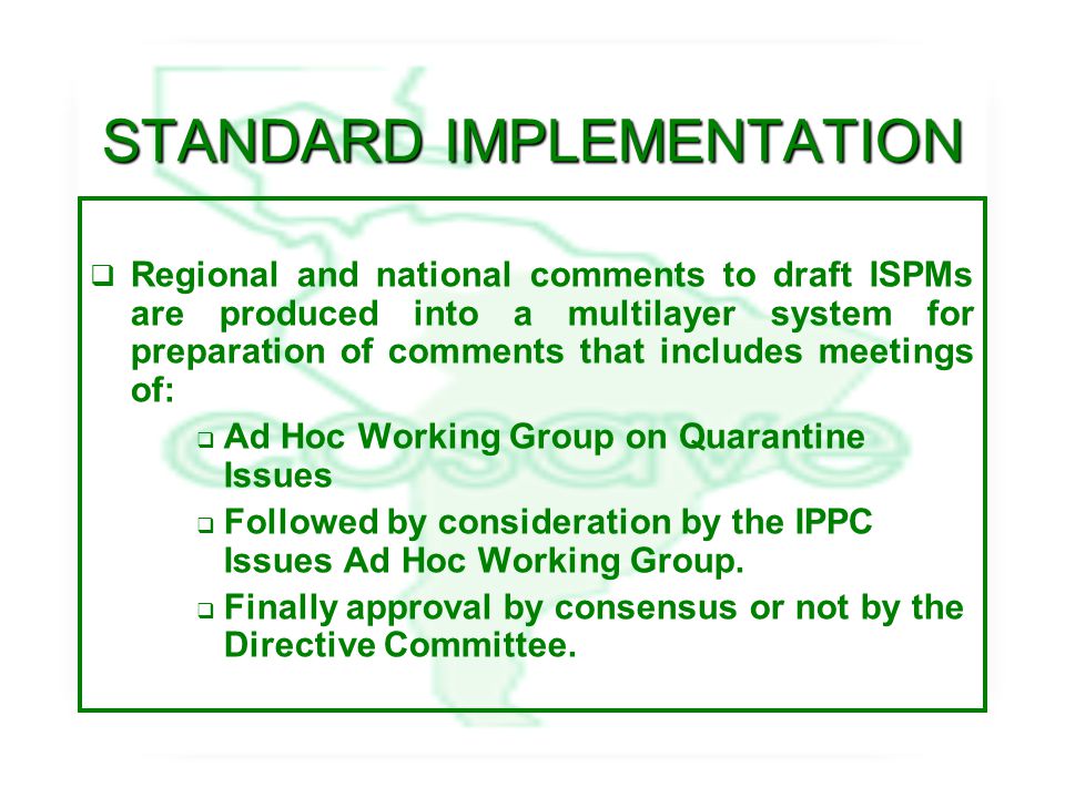 STANDARD IMPLEMENTATION  Regional and national comments to draft ISPMs are produced into a multilayer system for preparation of comments that includes meetings of:  Ad Hoc Working Group on Quarantine Issues  Followed by consideration by the IPPC Issues Ad Hoc Working Group.
