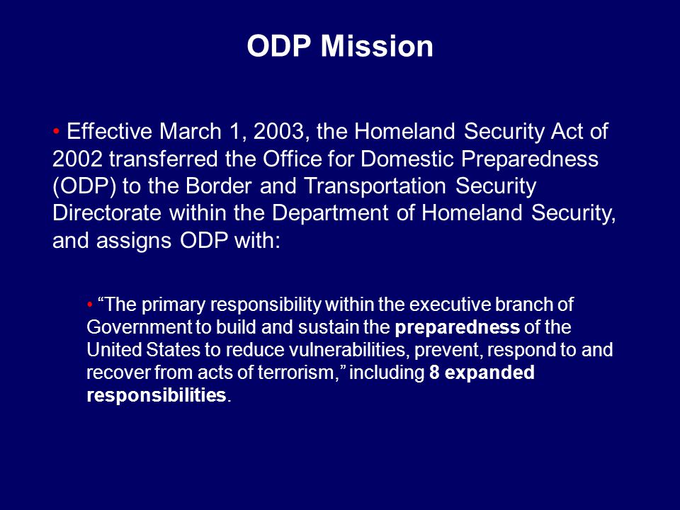 ODP Mission Effective March 1, 2003, the Homeland Security Act of 2002 transferred the Office for Domestic Preparedness (ODP) to the Border and Transportation Security Directorate within the Department of Homeland Security, and assigns ODP with: The primary responsibility within the executive branch of Government to build and sustain the preparedness of the United States to reduce vulnerabilities, prevent, respond to and recover from acts of terrorism, including 8 expanded responsibilities.