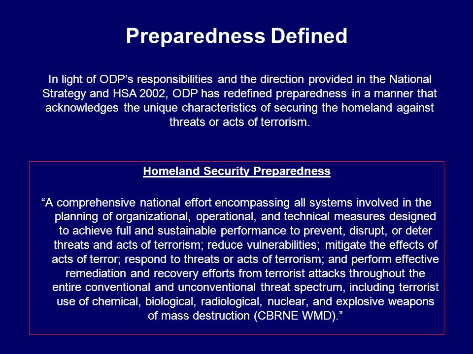 Preparedness Defined Homeland Security Preparedness A comprehensive national effort encompassing all systems involved in the planning of organizational, operational, and technical measures designed to achieve full and sustainable performance to prevent, disrupt, or deter threats and acts of terrorism; reduce vulnerabilities; mitigate the effects of acts of terror; respond to threats or acts of terrorism; and perform effective remediation and recovery efforts from terrorist attacks throughout the entire conventional and unconventional threat spectrum, including terrorist use of chemical, biological, radiological, nuclear, and explosive weapons of mass destruction (CBRNE WMD). In light of ODP’s responsibilities and the direction provided in the National Strategy and HSA 2002, ODP has redefined preparedness in a manner that acknowledges the unique characteristics of securing the homeland against threats or acts of terrorism.