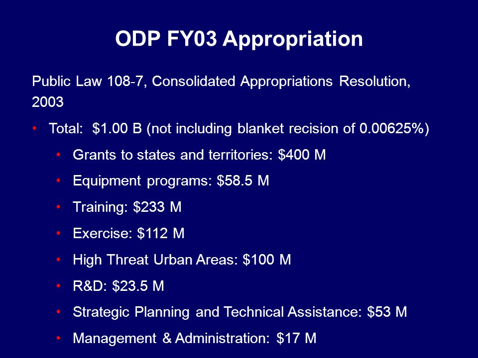 Public Law 108-7, Consolidated Appropriations Resolution, 2003 Total: $1.00 B (not including blanket recision of %) Grants to states and territories: $400 M Equipment programs: $58.5 M Training: $233 M Exercise: $112 M High Threat Urban Areas: $100 M R&D: $23.5 M Strategic Planning and Technical Assistance: $53 M Management & Administration: $17 M ODP FY03 Appropriation