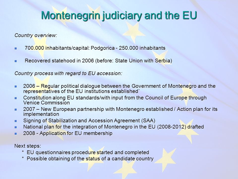 Montenegrin judiciary and the EU Country overview: inhabitants/capital: Podgorica inhabitants inhabitants/capital: Podgorica inhabitants Recovered statehood in 2006 (before: State Union with Serbia) Recovered statehood in 2006 (before: State Union with Serbia) Country process with regard to EU accession: 2006 – Regular political dialogue between the Government of Montenegro and the representatives of the EU institutions established` 2006 – Regular political dialogue between the Government of Montenegro and the representatives of the EU institutions established` Constitution along EU standards/with input from the Council of Europe through Venice Commission Constitution along EU standards/with input from the Council of Europe through Venice Commission 2007 – New European partnership with Montenegro established / Action plan for its implementation 2007 – New European partnership with Montenegro established / Action plan for its implementation Signing of Stabilization and Accession Agreement (SAA) Signing of Stabilization and Accession Agreement (SAA) National plan for the integration of Montenegro in the EU ( ) drafted National plan for the integration of Montenegro in the EU ( ) drafted Application for EU membership Application for EU membership Next steps: * EU questionnaires procedure started and completed * EU questionnaires procedure started and completed * Possible obtaining of the status of a candidate country * Possible obtaining of the status of a candidate country