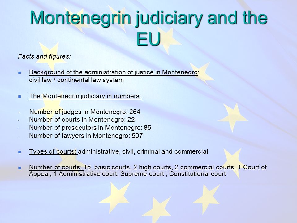 Montenegrin judiciary and the EU Facts and figures: Background of the administration of justice in Montenegro: Background of the administration of justice in Montenegro: civil law / continental law system civil law / continental law system The Montenegrin judiciary in numbers: The Montenegrin judiciary in numbers: - Number of judges in Montenegro: Number of courts in Montenegro: 22 - Number of prosecutors in Montenegro: 85 - Number of lawyers in Montenegro: 507 Types of courts: administrative, civil, criminal and commercial Types of courts: administrative, civil, criminal and commercial Number of courts: 15 basic courts, 2 high courts, 2 commercial courts, 1 Court of Appeal, 1 Administrative court, Supreme court, Constitutional court Number of courts: 15 basic courts, 2 high courts, 2 commercial courts, 1 Court of Appeal, 1 Administrative court, Supreme court, Constitutional court