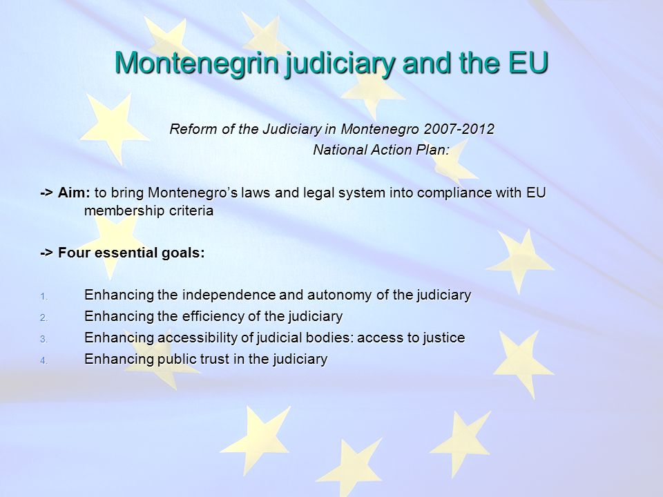 Montenegrin judiciary and the EU Reform of the Judiciary in Montenegro National Action Plan: National Action Plan: -> Aim: to bring Montenegro’s laws and legal system into compliance with EU membership criteria -> Four essential goals: 1.