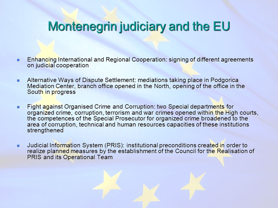 Montenegrin judiciary and the EU Enhancing International and Regional Cooperation: signing of different agreements on judicial cooperation Enhancing International and Regional Cooperation: signing of different agreements on judicial cooperation Alternative Ways of Dispute Settlement: mediations taking place in Podgorica Mediation Center, branch office opened in the North, opening of the office in the South in progress Alternative Ways of Dispute Settlement: mediations taking place in Podgorica Mediation Center, branch office opened in the North, opening of the office in the South in progress Fight against Organised Crime and Corruption: two Special departments for organized crime, corruption, terrorism and war crimes opened within the High courts, the competences of the Special Prosecutor for organized crime broadened to the area of corruption, technical and human resources capacities of these institutions strengthened Fight against Organised Crime and Corruption: two Special departments for organized crime, corruption, terrorism and war crimes opened within the High courts, the competences of the Special Prosecutor for organized crime broadened to the area of corruption, technical and human resources capacities of these institutions strengthened Judicial Information System (PRIS): institutional preconditions created in order to realize planned measures by the establishment of the Council for the Realisation of PRIS and its Operational Team Judicial Information System (PRIS): institutional preconditions created in order to realize planned measures by the establishment of the Council for the Realisation of PRIS and its Operational Team