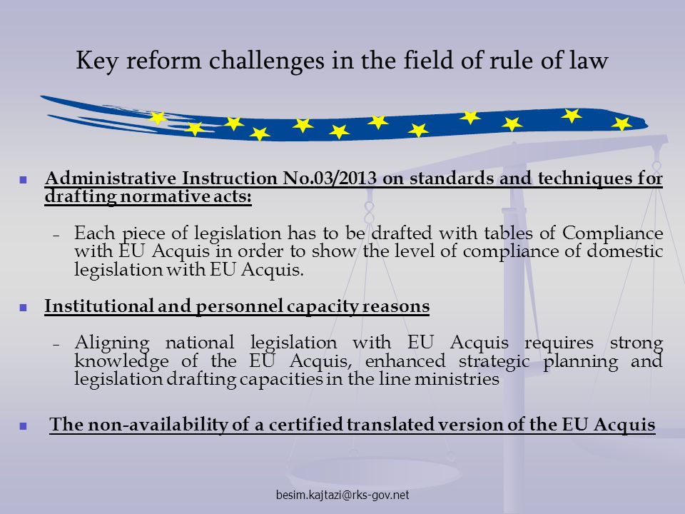 Key reform challenges in the field of rule of law Administrative Instruction No.03/2013 on standards and techniques for drafting normative acts:   Each piece of legislation has to be drafted with tables of Compliance with EU Acquis in order to show the level of compliance of domestic legislation with EU Acquis.