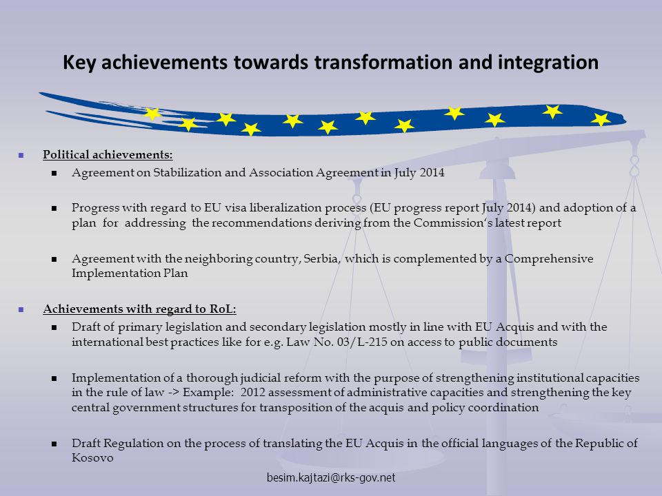 Key achievements towards transformation and integration Political achievements: Agreement on Stabilization and Association Agreement in July 2014 Progress with regard to EU visa liberalization process (EU progress report July 2014) and adoption of a plan for addressing the recommendations deriving from the Commission‘s latest report Agreement with the neighboring country, Serbia, which is complemented by a Comprehensive Implementation Plan Achievements with regard to RoL: Draft of primary legislation and secondary legislation mostly in line with EU Acquis and with the international best practices like for e.g.