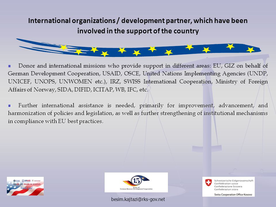 International organizations / development partner, which have been involved in the support of the country Donor and international missions who provide support in different areas: EU, GIZ on behalf of German Development Cooperation, USAID, OSCE, United Nations Implementing Agencies (UNDP, UNICEF, UNOPS, UNWOMEN etc.), IRZ, SWISS International Cooperation, Ministry of Foreign Affairs of Norway, SIDA, DIFID, ICITAP, WB, IFC, etc.