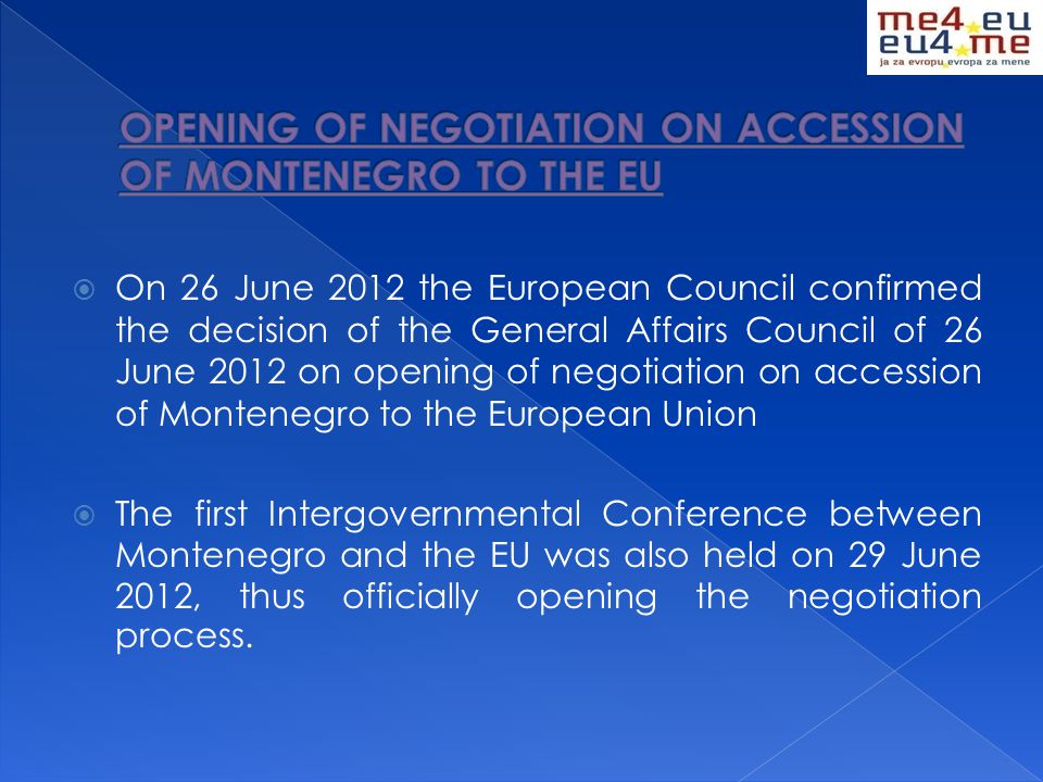  On 26 June 2012 the European Council confirmed the decision of the General Affairs Council of 26 June 2012 on opening of negotiation on accession of Montenegro to the European Union  The first Intergovernmental Conference between Montenegro and the EU was also held on 29 June 2012, thus officially opening the negotiation process.