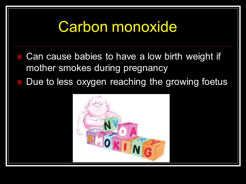 Carbon monoxide Can cause babies to have a low birth weight if mother smokes during pregnancy Due to less oxygen reaching the growing foetus