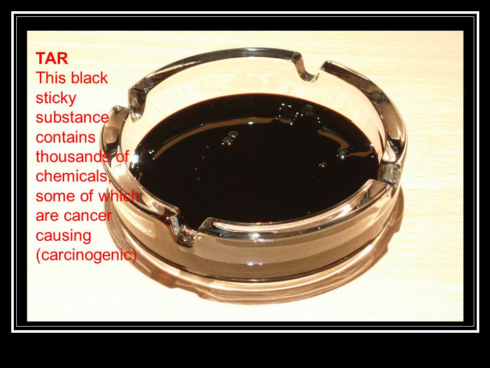 TAR This black sticky substance contains thousands of chemicals, some of which are cancer causing (carcinogenic)