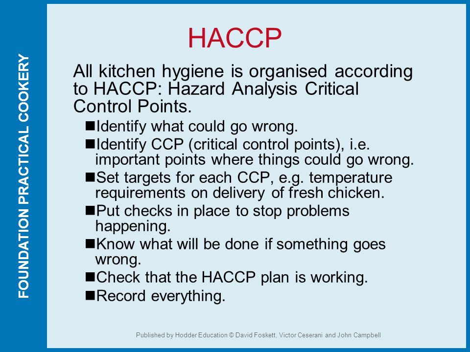 FOUNDATION PRACTICAL COOKERY Published by Hodder Education © David Foskett, Victor Ceserani and John Campbell HACCP All kitchen hygiene is organised according to HACCP: Hazard Analysis Critical Control Points.