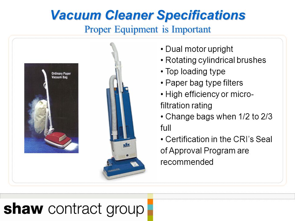 Vacuum Cleaner Specifications Proper Equipment is Important Dual motor upright Rotating cylindrical brushes Top loading type Paper bag type filters High efficiency or micro- filtration rating Change bags when 1/2 to 2/3 full Certification in the CRI’s Seal of Approval Program are recommended
