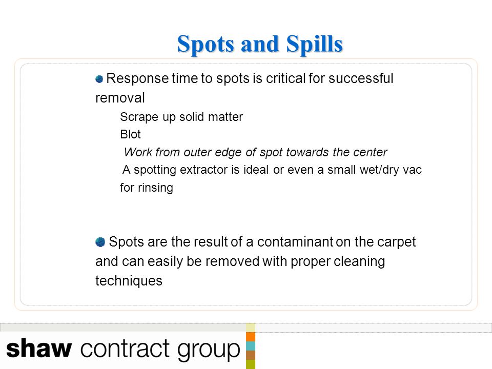 Spots and Spills Spots and Spills Response time to spots is critical for successful removal Scrape up solid matter Blot Work from outer edge of spot towards the center A spotting extractor is ideal or even a small wet/dry vac for rinsing Spots are the result of a contaminant on the carpet and can easily be removed with proper cleaning techniques