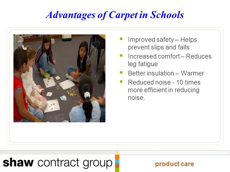 product care Advantages of Carpet in Schools  Improved safety – Helps prevent slips and falls  Increased comfort – Reduces leg fatigue  Better insulation – Warmer  Reduced noise - 10 times more efficient in reducing noise.