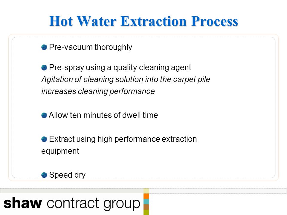 Hot Water Extraction Process Pre-vacuum thoroughly Pre-spray using a quality cleaning agent Agitation of cleaning solution into the carpet pile increases cleaning performance Allow ten minutes of dwell time Extract using high performance extraction equipment Speed dry