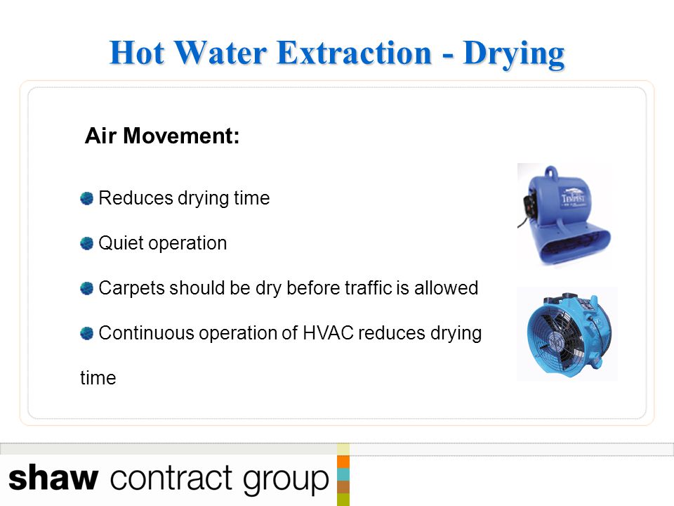 Hot Water Extraction - Drying Air Movement: Reduces drying time Quiet operation Carpets should be dry before traffic is allowed Continuous operation of HVAC reduces drying time