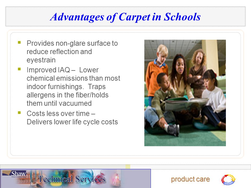 product care Advantages of Carpet in Schools  Provides non-glare surface to reduce reflection and eyestrain  Improved IAQ – Lower chemical emissions than most indoor furnishings.