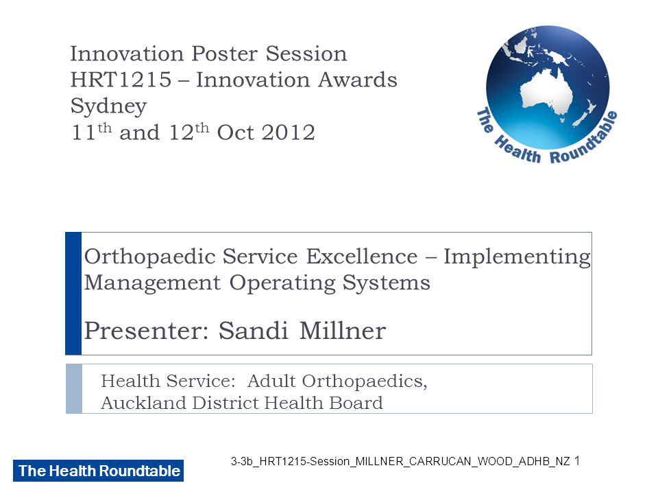 The Health Roundtable 3-3b_HRT1215-Session_MILLNER_CARRUCAN_WOOD_ADHB_NZ Orthopaedic Service Excellence – Implementing Management Operating Systems Presenter: Sandi Millner Health Service: Adult Orthopaedics, Auckland District Health Board Innovation Poster Session HRT1215 – Innovation Awards Sydney 11 th and 12 th Oct