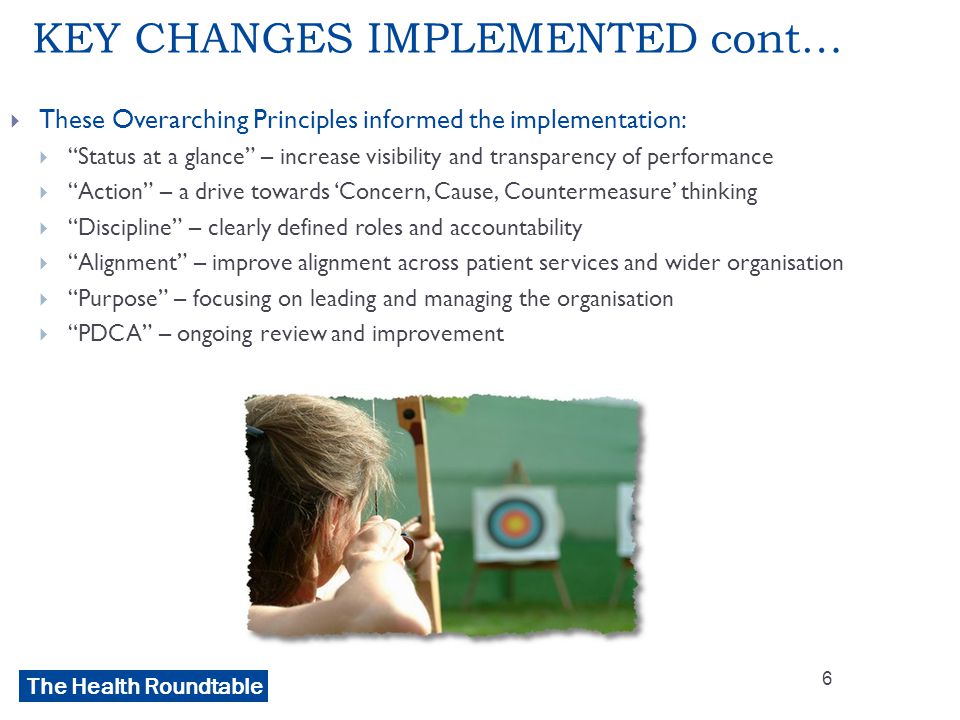 The Health Roundtable KEY CHANGES IMPLEMENTED cont…  These Overarching Principles informed the implementation:  Status at a glance – increase visibility and transparency of performance  Action – a drive towards ‘Concern, Cause, Countermeasure’ thinking  Discipline – clearly defined roles and accountability  Alignment – improve alignment across patient services and wider organisation  Purpose – focusing on leading and managing the organisation  PDCA – ongoing review and improvement 6