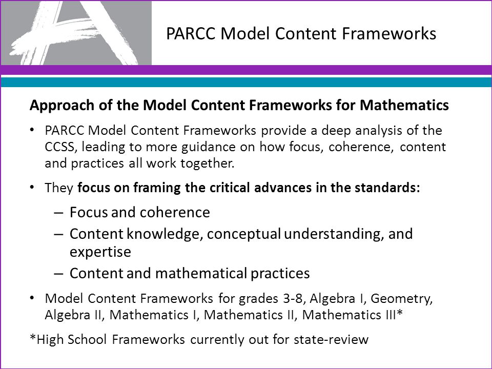 PARCC Model Content Frameworks Approach of the Model Content Frameworks for Mathematics PARCC Model Content Frameworks provide a deep analysis of the CCSS, leading to more guidance on how focus, coherence, content and practices all work together.