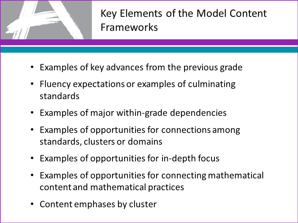 Key Elements of the Model Content Frameworks Examples of key advances from the previous grade Fluency expectations or examples of culminating standards Examples of major within-grade dependencies Examples of opportunities for connections among standards, clusters or domains Examples of opportunities for in-depth focus Examples of opportunities for connecting mathematical content and mathematical practices Content emphases by cluster
