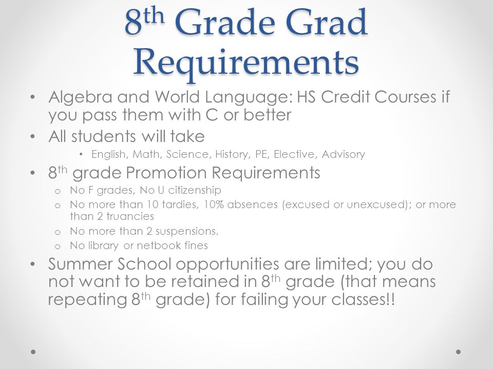 8 th Grade Grad Requirements Algebra and World Language: HS Credit Courses if you pass them with C or better All students will take English, Math, Science, History, PE, Elective, Advisory 8 th grade Promotion Requirements o No F grades, No U citizenship o No more than 10 tardies, 10% absences (excused or unexcused); or more than 2 truancies o No more than 2 suspensions.