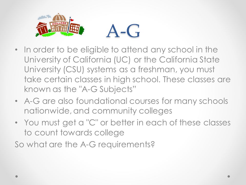 A-G In order to be eligible to attend any school in the University of California (UC) or the California State University (CSU) systems as a freshman, you must take certain classes in high school.