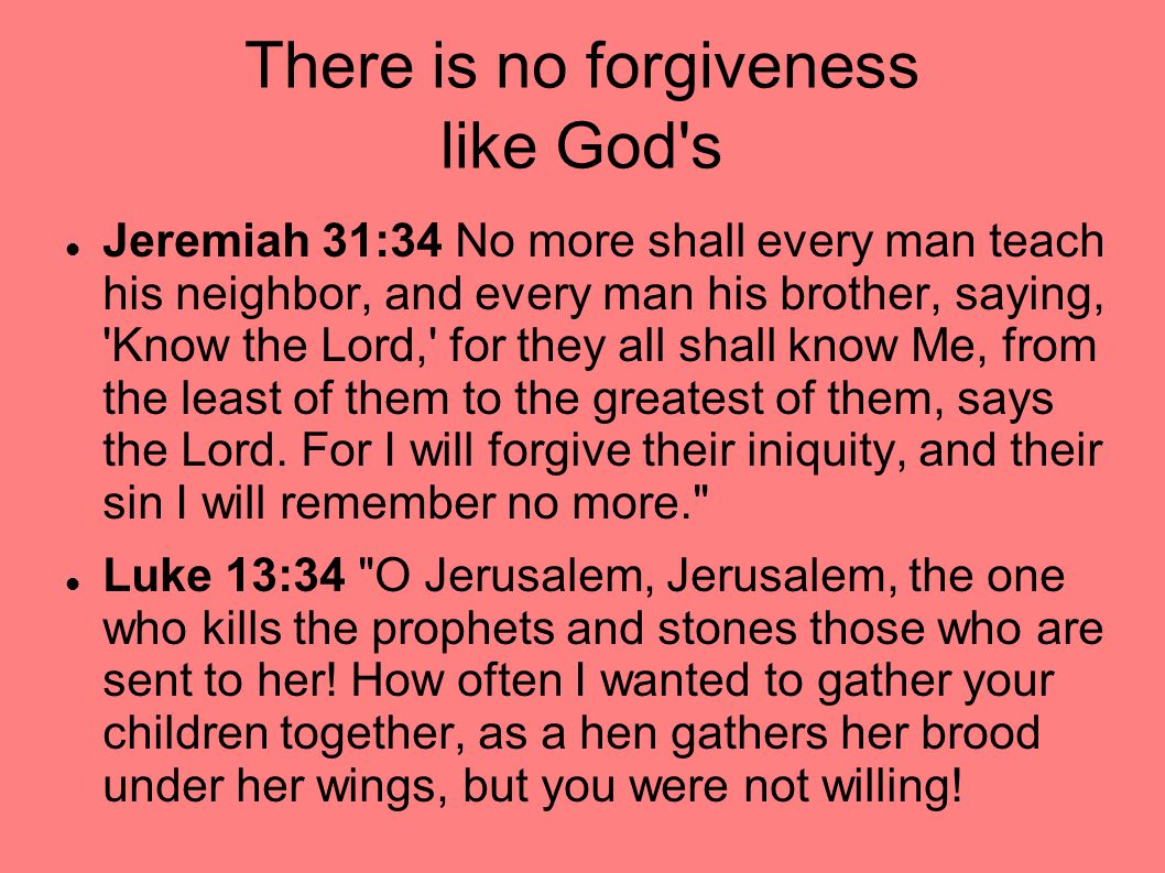 There is no forgiveness like God s Jeremiah 31:34 No more shall every man teach his neighbor, and every man his brother, saying, Know the Lord, for they all shall know Me, from the least of them to the greatest of them, says the Lord.