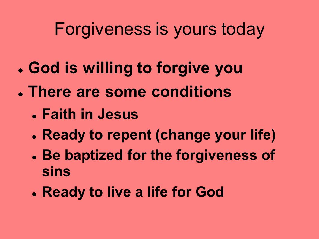 Forgiveness is yours today God is willing to forgive you There are some conditions Faith in Jesus Ready to repent (change your life) Be baptized for the forgiveness of sins Ready to live a life for God