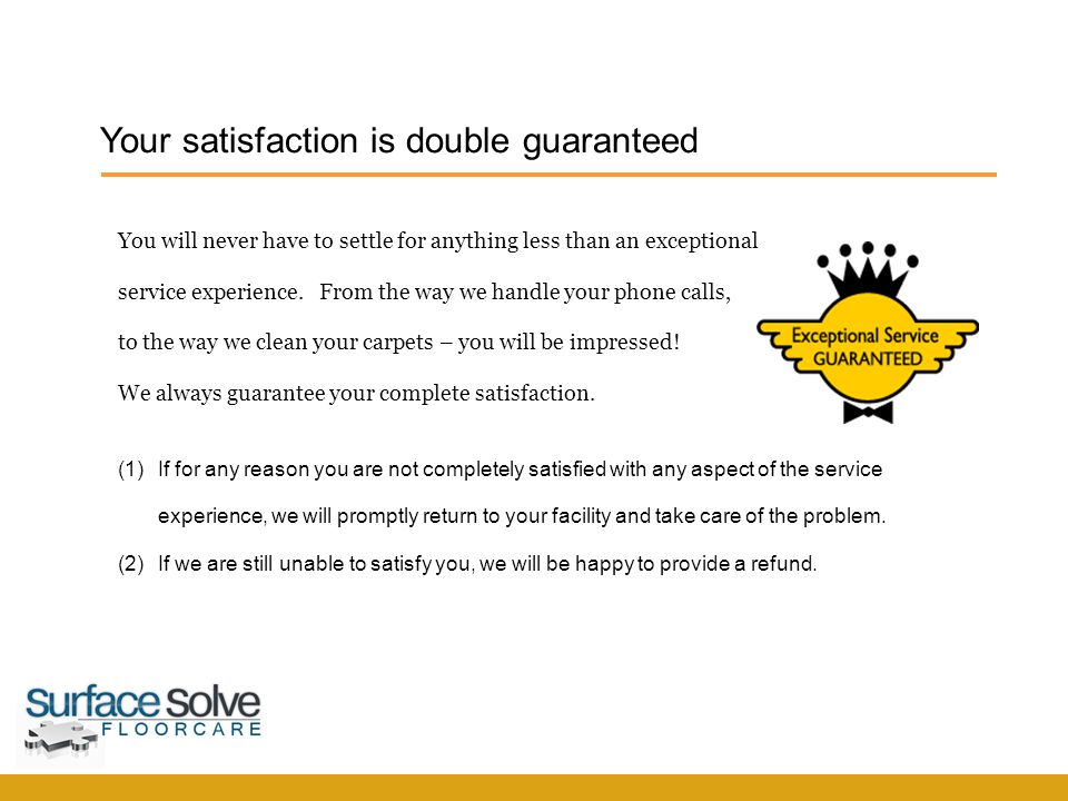 Your satisfaction is double guaranteed SurfaceSolve F l o o r c a r e (1)If for any reason you are not completely satisfied with any aspect of the service experience, we will promptly return to your facility and take care of the problem.
