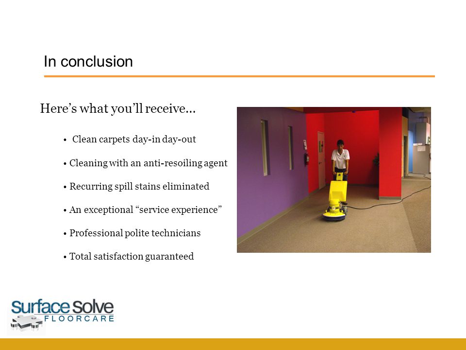 In conclusion SurfaceSolve F l o o r c a r e Here’s what you’ll receive… Clean carpets day-in day-out Cleaning with an anti-resoiling agent Recurring spill stains eliminated An exceptional service experience Professional polite technicians Total satisfaction guaranteed