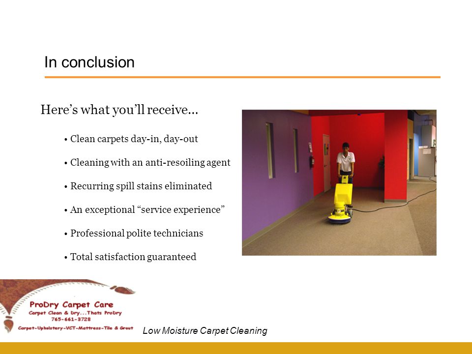 In conclusion Low Moisture Carpet Cleaning Here’s what you’ll receive… Clean carpets day-in, day-out Cleaning with an anti-resoiling agent Recurring spill stains eliminated An exceptional service experience Professional polite technicians Total satisfaction guaranteed