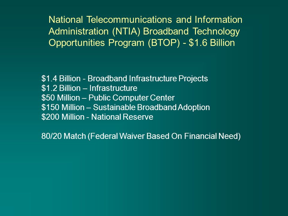 $1.4 Billion - Broadband Infrastructure Projects $1.2 Billion – Infrastructure $50 Million – Public Computer Center $150 Million – Sustainable Broadband Adoption $200 Million - National Reserve 80/20 Match (Federal Waiver Based On Financial Need) National Telecommunications and Information Administration (NTIA) Broadband Technology Opportunities Program (BTOP) - $1.6 Billion