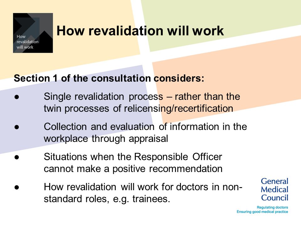 How revalidation will work Section 1 of the consultation considers: ● Single revalidation process – rather than the twin processes of relicensing/recertification ● Collection and evaluation of information in the workplace through appraisal ● Situations when the Responsible Officer cannot make a positive recommendation ● How revalidation will work for doctors in non- standard roles, e.g.