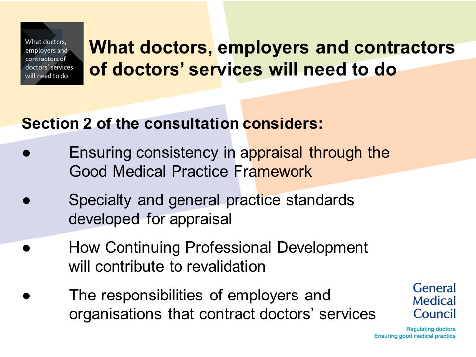 What doctors, employers and contractors of doctors’ services will need to do Section 2 of the consultation considers: ●Ensuring consistency in appraisal through the Good Medical Practice Framework ●Specialty and general practice standards developed for appraisal ●How Continuing Professional Development will contribute to revalidation ●The responsibilities of employers and organisations that contract doctors’ services