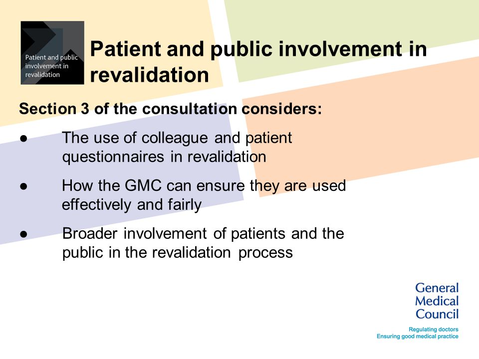 Patient and public involvement in revalidation Section 3 of the consultation considers: ●The use of colleague and patient questionnaires in revalidation ●How the GMC can ensure they are used effectively and fairly ●Broader involvement of patients and the public in the revalidation process
