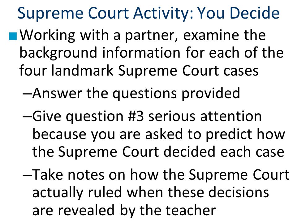 Supreme Court Activity: You Decide ■ Working with a partner, examine the background information for each of the four landmark Supreme Court cases – Answer the questions provided – Give question #3 serious attention because you are asked to predict how the Supreme Court decided each case – Take notes on how the Supreme Court actually ruled when these decisions are revealed by the teacher