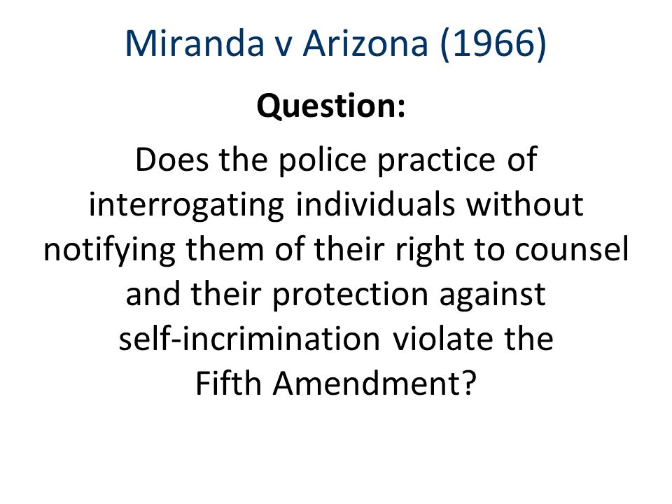 Miranda v Arizona (1966) Question: Does the police practice of interrogating individuals without notifying them of their right to counsel and their protection against self-incrimination violate the Fifth Amendment