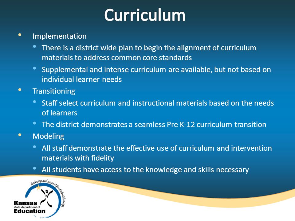 Implementation There is a district wide plan to begin the alignment of curriculum materials to address common core standards Supplemental and intense curriculum are available, but not based on individual learner needs Transitioning Staff select curriculum and instructional materials based on the needs of learners The district demonstrates a seamless Pre K-12 curriculum transition Modeling All staff demonstrate the effective use of curriculum and intervention materials with fidelity All students have access to the knowledge and skills necessary