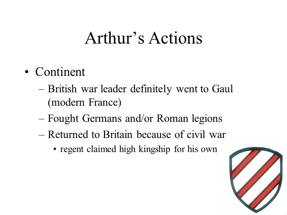 Arthur’s Actions Continent –British war leader definitely went to Gaul (modern France) –Fought Germans and/or Roman legions –Returned to Britain because of civil war regent claimed high kingship for his own