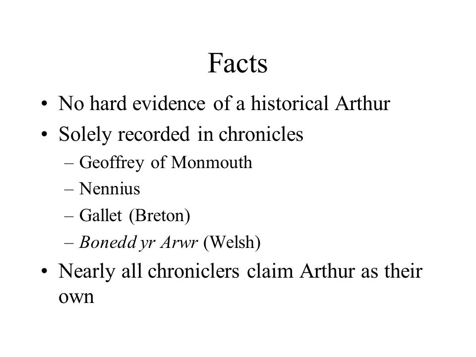 Facts No hard evidence of a historical Arthur Solely recorded in chronicles –Geoffrey of Monmouth –Nennius –Gallet (Breton) –Bonedd yr Arwr (Welsh) Nearly all chroniclers claim Arthur as their own