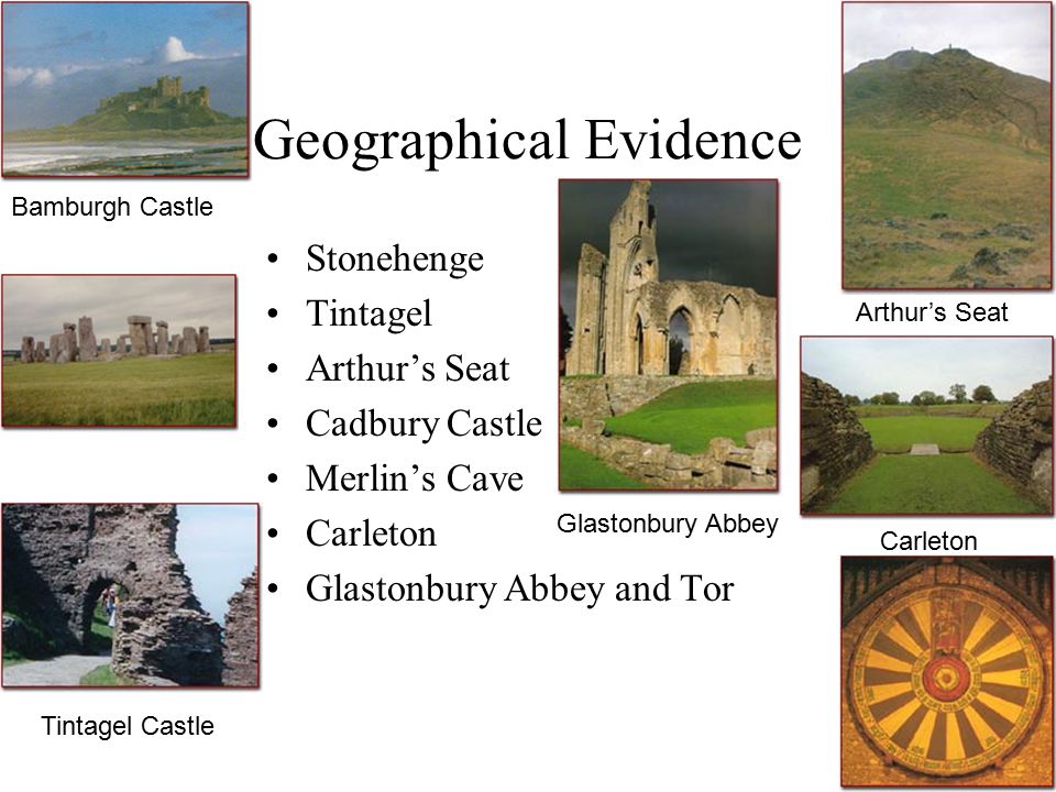 Geographical Evidence Stonehenge Tintagel Arthur’s Seat Cadbury Castle Merlin’s Cave Carleton Glastonbury Abbey and Tor Bamburgh Castle Arthur’s Seat Carleton Glastonbury Abbey Tintagel Castle