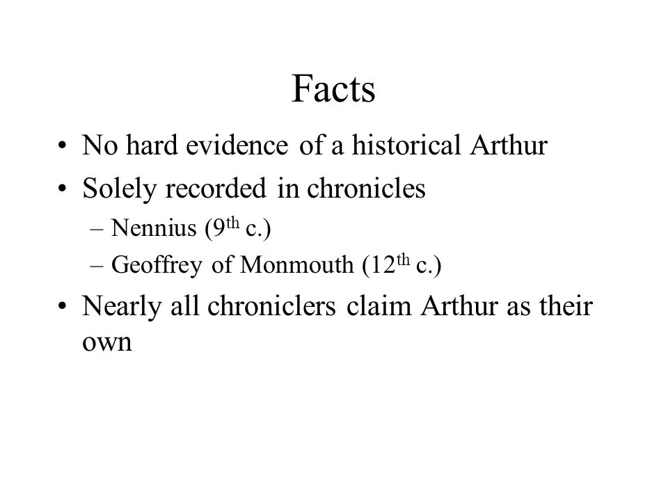 Facts No hard evidence of a historical Arthur Solely recorded in chronicles –Nennius (9 th c.) –Geoffrey of Monmouth (12 th c.) Nearly all chroniclers claim Arthur as their own