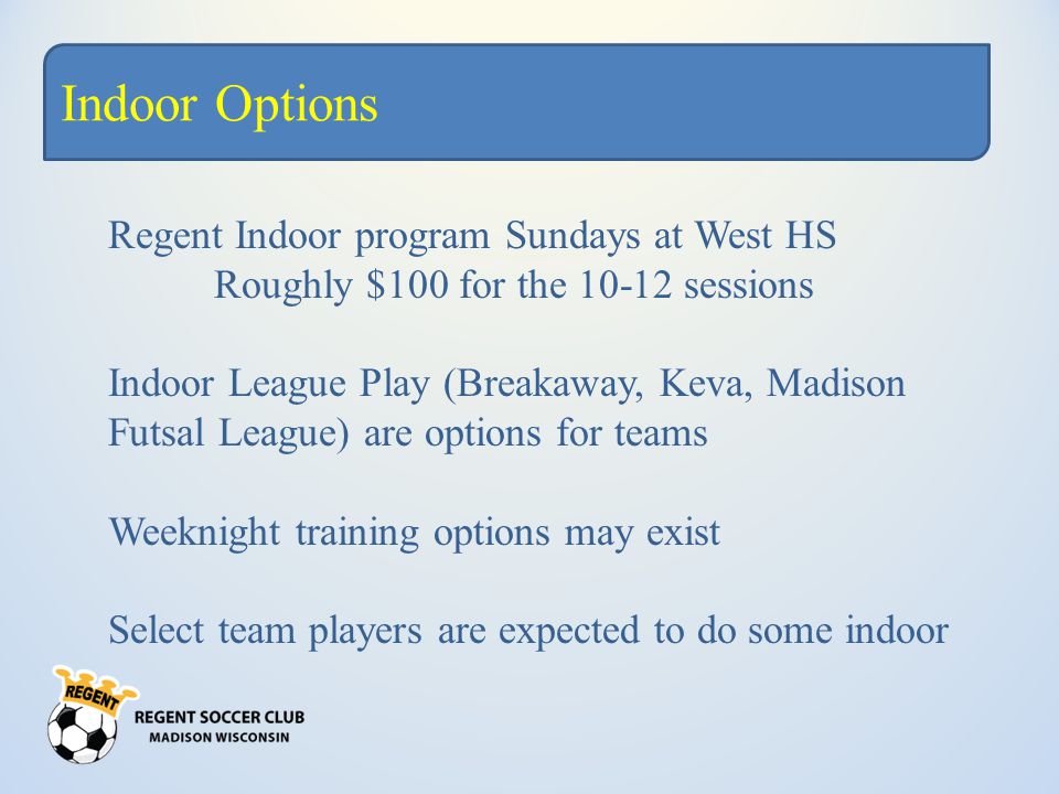 Indoor Options Regent Indoor program Sundays at West HS Roughly $100 for the sessions Indoor League Play (Breakaway, Keva, Madison Futsal League) are options for teams Weeknight training options may exist Select team players are expected to do some indoor