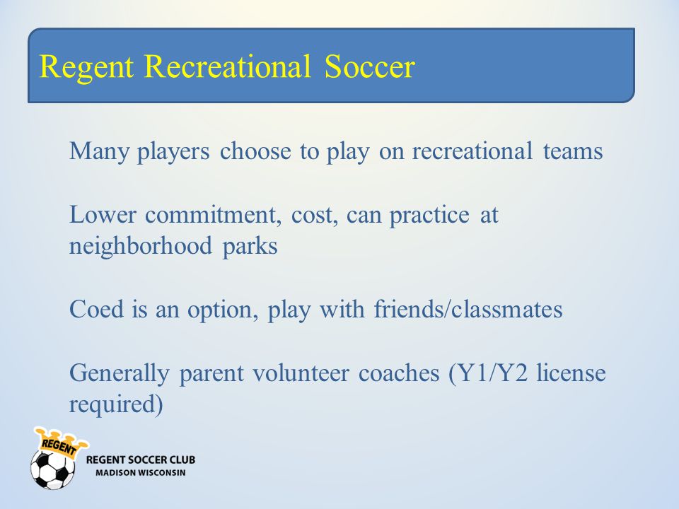 Regent Recreational Soccer Many players choose to play on recreational teams Lower commitment, cost, can practice at neighborhood parks Coed is an option, play with friends/classmates Generally parent volunteer coaches (Y1/Y2 license required)