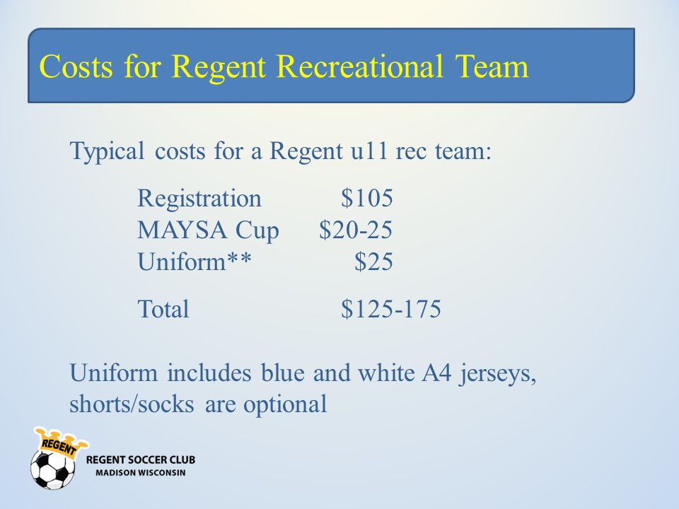 Costs for Regent Recreational Team Typical costs for a Regent u11 rec team: Registration$105 MAYSA Cup $20-25 Uniform** $25 Total$ Uniform includes blue and white A4 jerseys, shorts/socks are optional